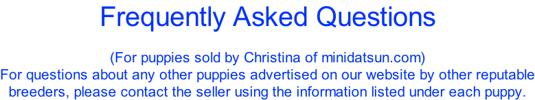 Frequently Asked Questions  (For puppies sold by Christina of minidatsun.com) For questions about any other puppies advertised on our website by other reputable breeders, please contact the seller using the information listed under each puppy.